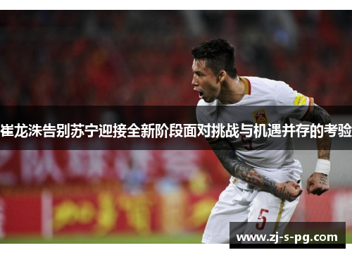 崔龙洙告别苏宁迎接全新阶段面对挑战与机遇并存的考验
