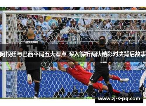 阿根廷与巴西平局五大看点 深入解析两队精彩对决背后故事