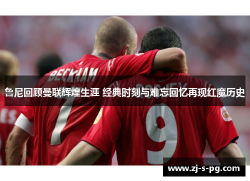 鲁尼回顾曼联辉煌生涯 经典时刻与难忘回忆再现红魔历史