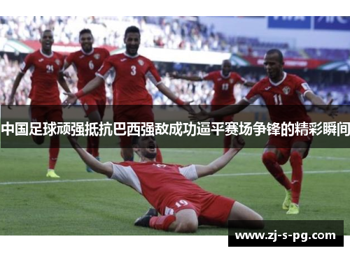 中国足球顽强抵抗巴西强敌成功逼平赛场争锋的精彩瞬间