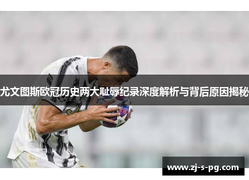 尤文图斯欧冠历史两大耻辱纪录深度解析与背后原因揭秘 尤文图斯欧冠历史两大耻辱纪录深度解析与背后原因揭秘