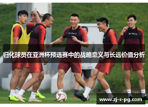 归化球员在亚洲杯预选赛中的战略意义与长远价值分析