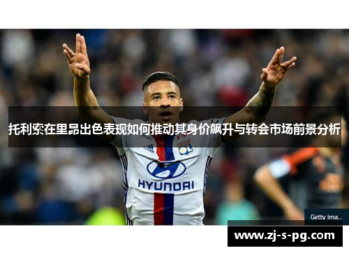 托利索在里昂出色表现如何推动其身价飙升与转会市场前景分析