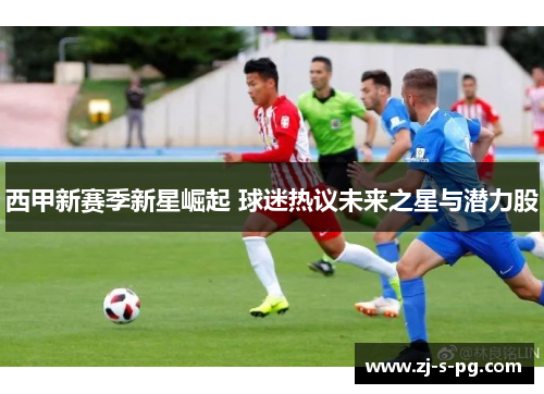 西甲新赛季新星崛起 球迷热议未来之星与潜力股 西甲新赛季新星崛起 球迷热议未来之星与潜力股