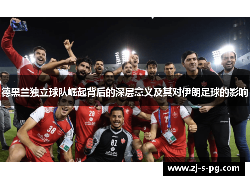 德黑兰独立球队崛起背后的深层意义及其对伊朗足球的影响