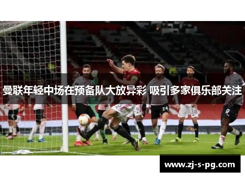 曼联年轻中场在预备队大放异彩 吸引多家俱乐部关注