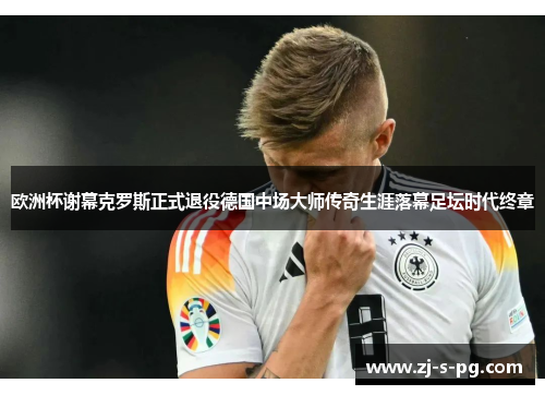 欧洲杯谢幕克罗斯正式退役德国中场大师传奇生涯落幕足坛时代终章 欧洲杯谢幕克罗斯正式退役德国中场大师传奇生涯落幕足坛时代终章