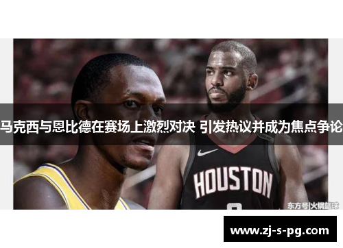 马克西与恩比德在赛场上激烈对决 引发热议并成为焦点争论