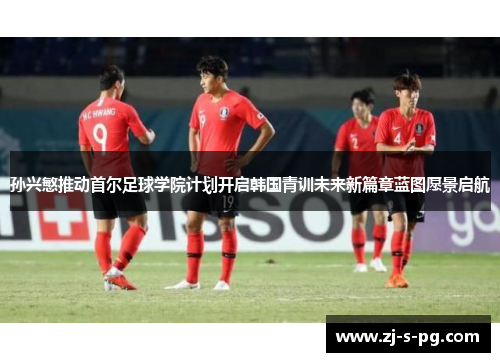孙兴慜推动首尔足球学院计划开启韩国青训未来新篇章蓝图愿景启航