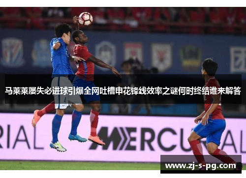 马莱莱屡失必进球引爆全网吐槽申花锋线效率之谜何时终结谁来解答