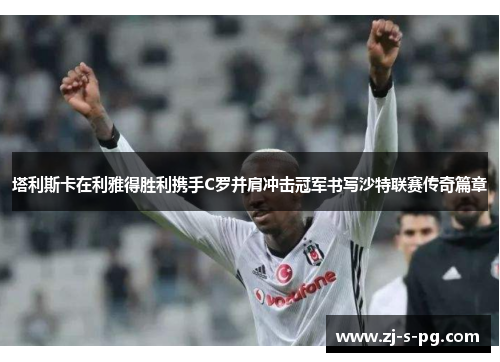 塔利斯卡在利雅得胜利携手C罗并肩冲击冠军书写沙特联赛传奇篇章