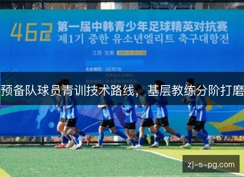 预备队球员青训技术路线,基层教练分阶打磨 预备队球员青训技术路线,基层教练分阶打磨